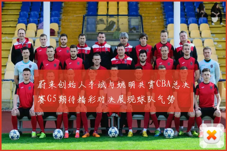 蔚来创始人李斌与姚明共赏CBA总决赛G5期待精彩对决展现球队气势