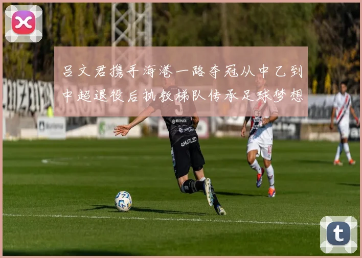吕文君携手海港一路夺冠从中乙到中超退役后执教梯队传承足球梦想