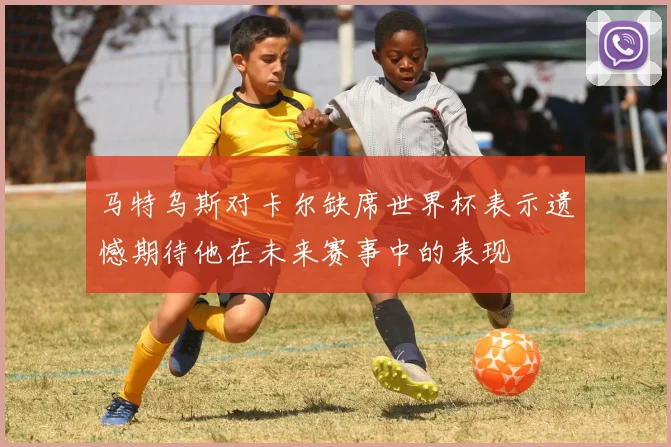马特乌斯对卡尔缺席世界杯表示遗憾期待他在未来赛事中的表现