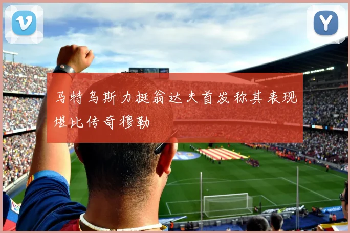 马特乌斯力挺翁达夫首发称其表现堪比传奇穆勒