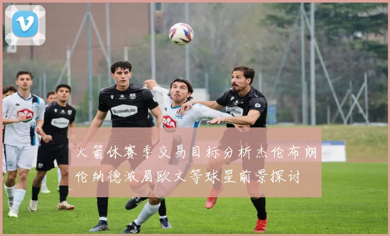 火箭休赛季交易目标分析杰伦布朗伦纳德浓眉欧文等球星前景探讨