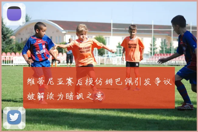 维蒂尼亚赛后模仿姆巴佩引发争议被解读为暗讽之意