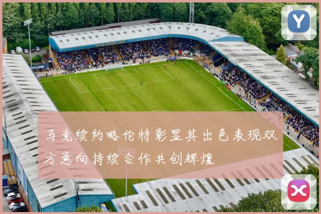 马竞续约略伦特彰显其出色表现双方意向持续合作共创辉煌