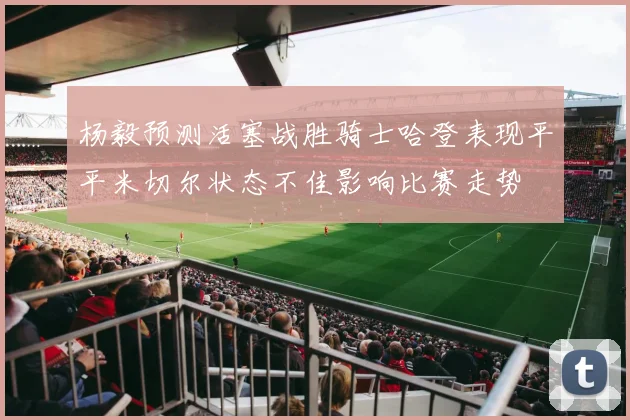 杨毅预测活塞战胜骑士哈登表现平平米切尔状态不佳影响比赛走势