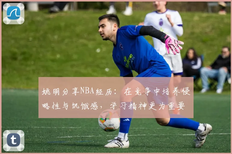 姚明分享NBA经历：在竞争中培养侵略性与饥饿感，学习精神更为重要