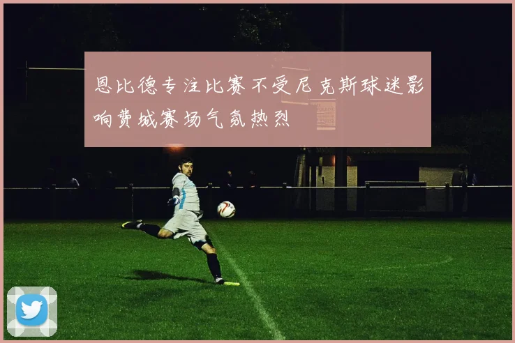 恩比德专注比赛不受尼克斯球迷影响费城赛场气氛热烈