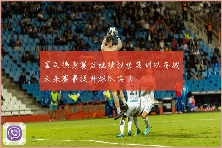 国足热身赛后继续拉练集训以备战未来赛事提升球队实力