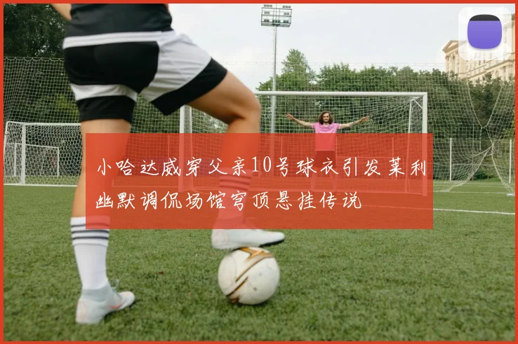 小哈达威穿父亲10号球衣引发莱利幽默调侃场馆穹顶悬挂传说