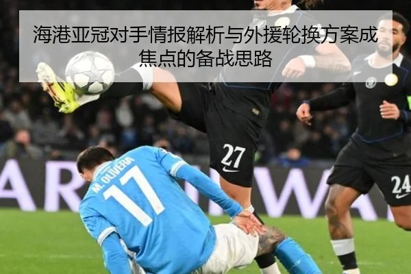 海港亚冠对手情报解析与外援轮换方案成焦点的备战思路